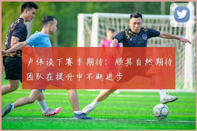 卢伟谈下赛季期待：顺其自然期待团队在提升中不断进步