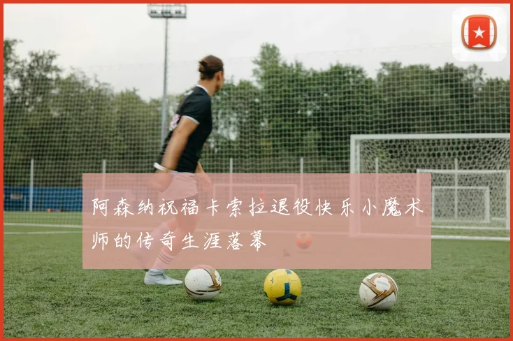 阿森纳祝福卡索拉退役快乐小魔术师的传奇生涯落幕