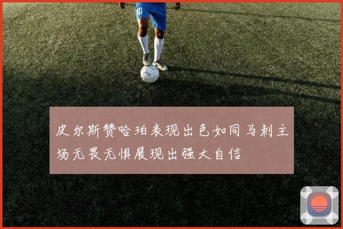 皮尔斯赞哈珀表现出色如同马刺主场无畏无惧展现出强大自信