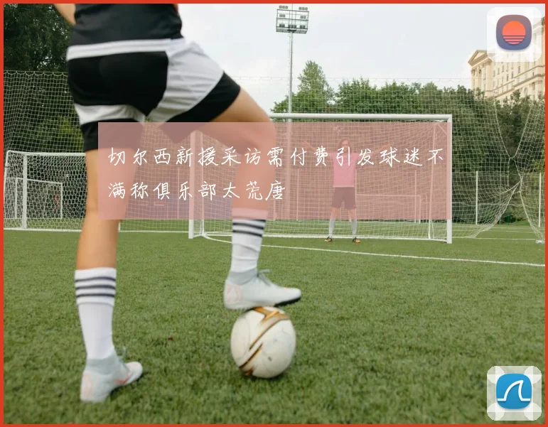 切尔西新援采访需付费引发球迷不满称俱乐部太荒唐