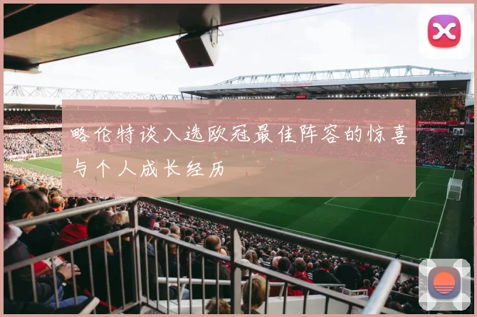 略伦特谈入选欧冠最佳阵容的惊喜与个人成长经历