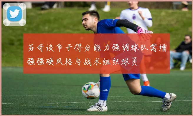 芬奇谈华子得分能力强调球队需增强强硬风格与战术组织球员