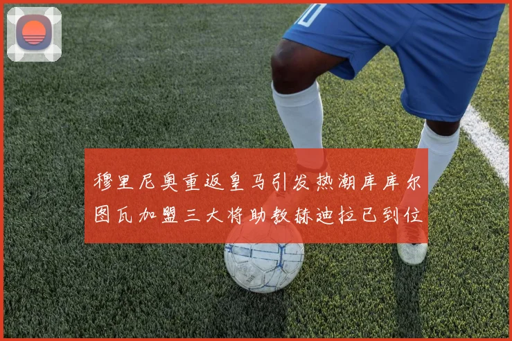 穆里尼奥重返皇马引发热潮库库尔图瓦加盟三大将助教赫迪拉已到位