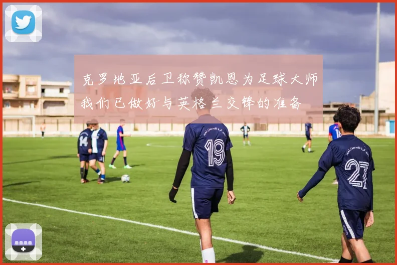 克罗地亚后卫称赞凯恩为足球大师我们已做好与英格兰交锋的准备
