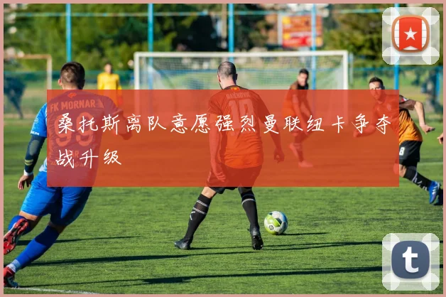 桑托斯离队意愿强烈曼联纽卡争夺战升级
