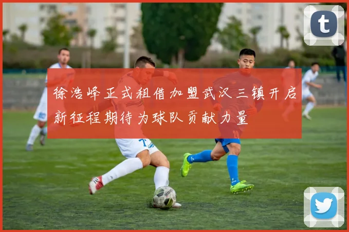 徐浩峰正式租借加盟武汉三镇开启新征程期待为球队贡献力量