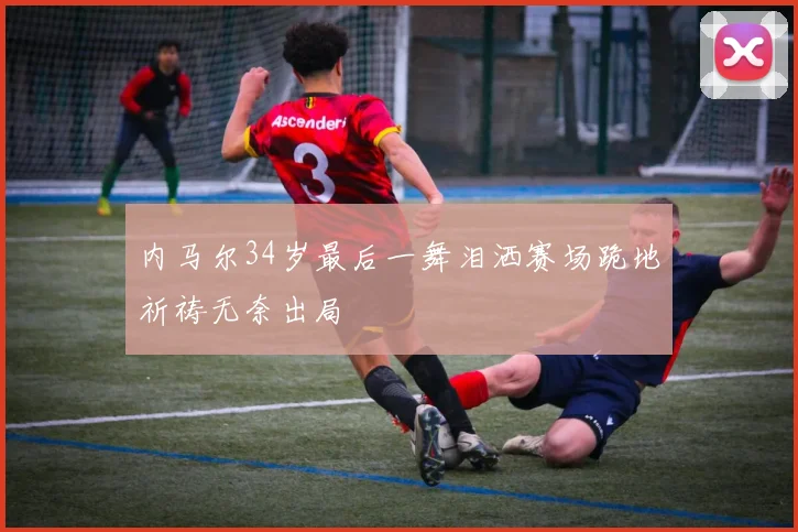 内马尔34岁最后一舞泪洒赛场跪地祈祷无奈出局