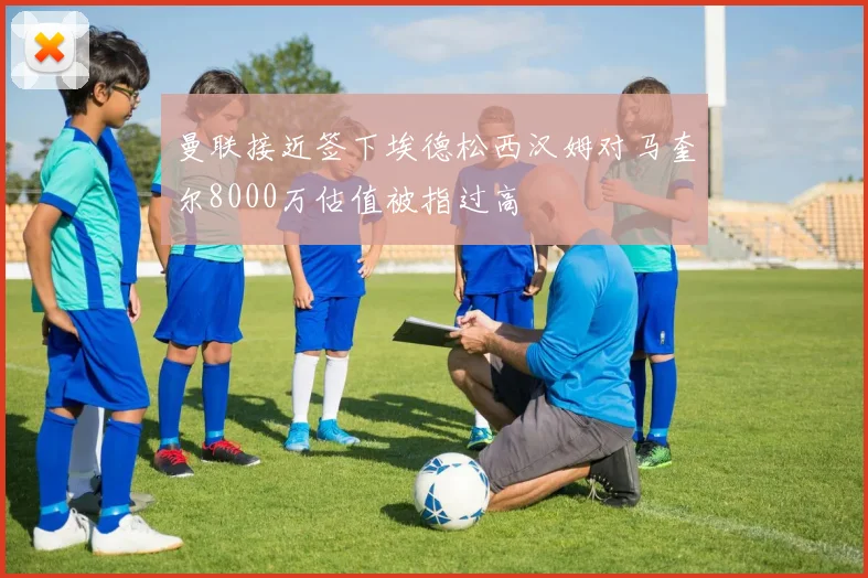 曼联接近签下埃德松西汉姆对马奎尔8000万估值被指过高