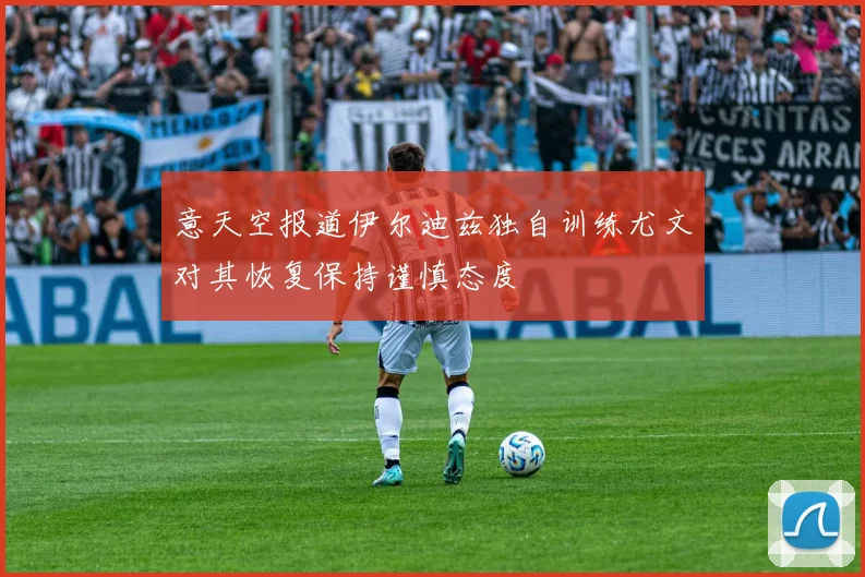 意天空报道伊尔迪兹独自训练尤文对其恢复保持谨慎态度