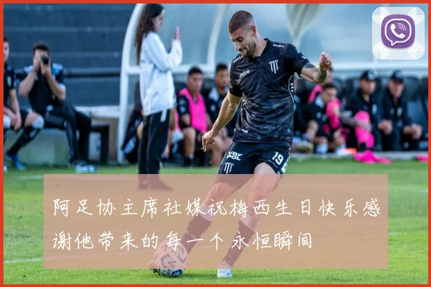 阿足协主席社媒祝梅西生日快乐感谢他带来的每一个永恒瞬间