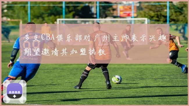 多支CBA俱乐部对广州主帅表示兴趣期望邀请其加盟执教