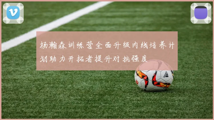 杨瀚森训练营全面升级内线培养计划助力开拓者提升对抗强度