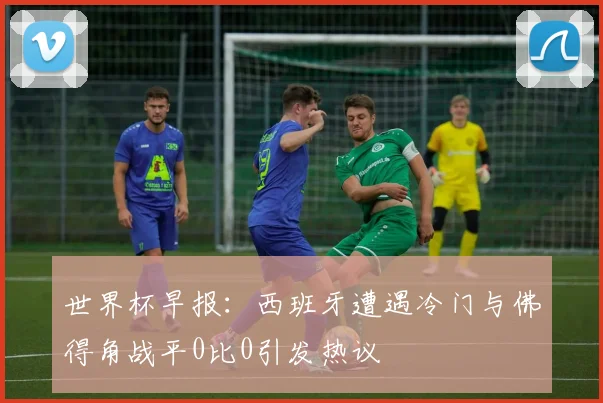 世界杯早报：西班牙遭遇冷门与佛得角战平0比0引发热议