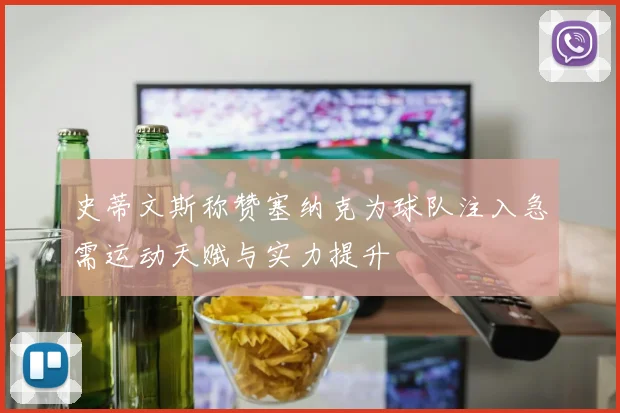 史蒂文斯称赞塞纳克为球队注入急需运动天赋与实力提升