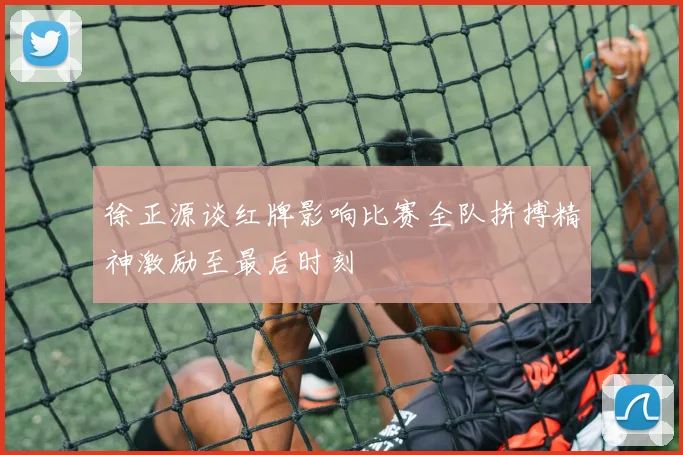 徐正源谈红牌影响比赛全队拼搏精神激励至最后时刻