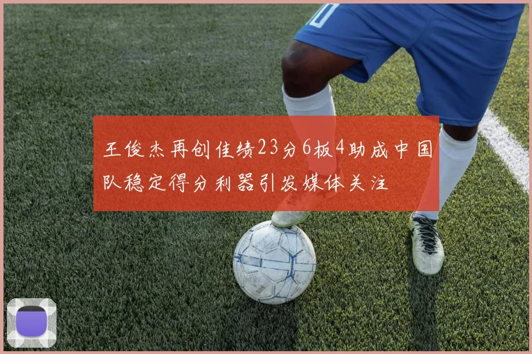 王俊杰再创佳绩23分6板4助成中国队稳定得分利器引发媒体关注