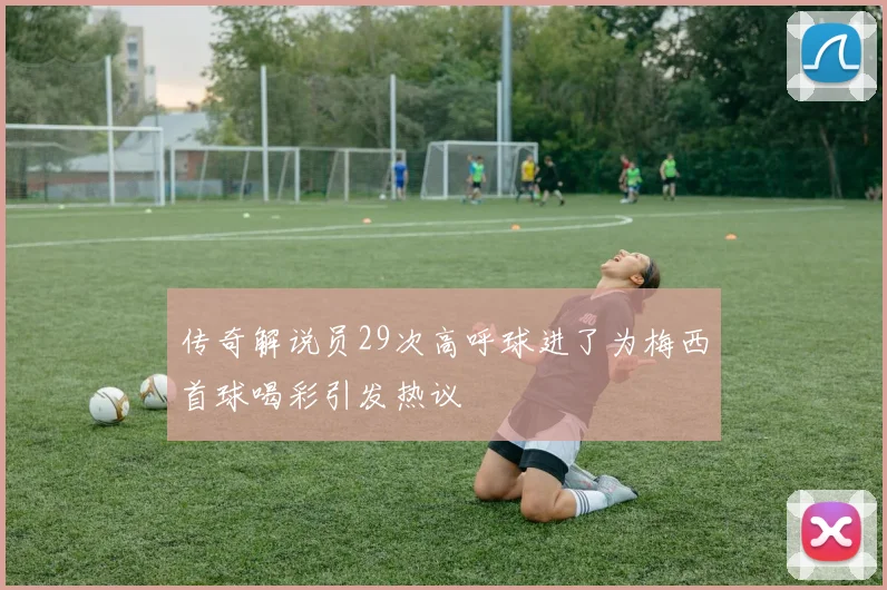 传奇解说员29次高呼球进了为梅西首球喝彩引发热议
