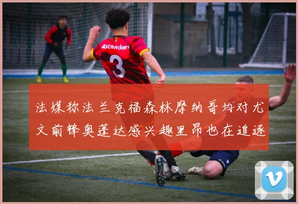法媒称法兰克福森林摩纳哥均对尤文前锋奥蓬达感兴趣里昂也在追逐他