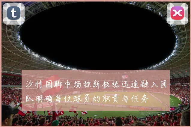 沙特国脚中场称新教练迅速融入团队明确每位球员的职责与任务