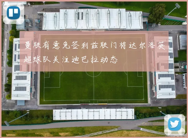 曼联有意免签利兹联门将达尔洛英超球队关注迪巴拉动态