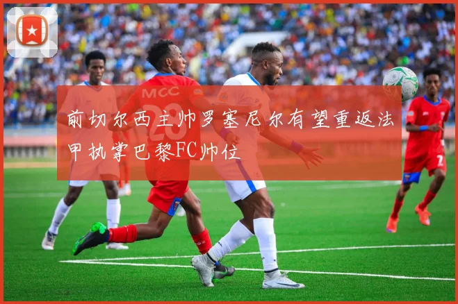 前切尔西主帅罗塞尼尔有望重返法甲执掌巴黎FC帅位