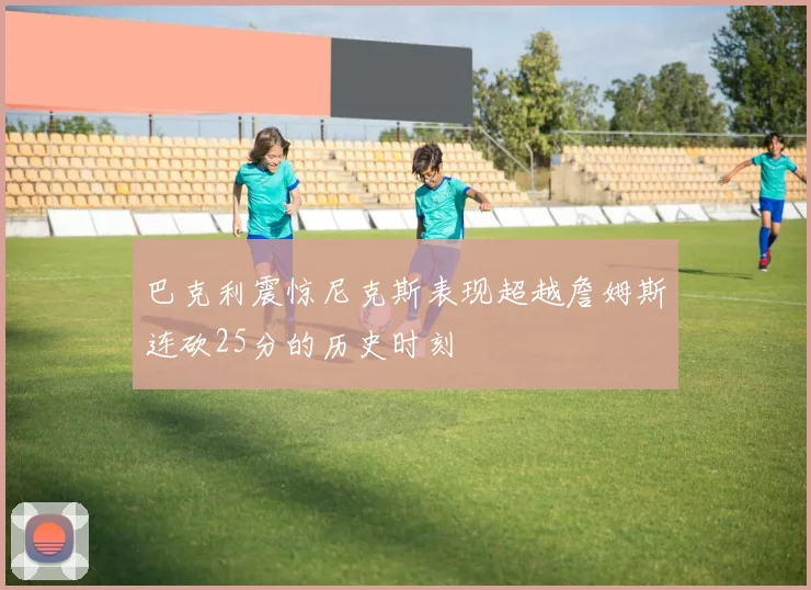 巴克利震惊尼克斯表现超越詹姆斯连砍25分的历史时刻