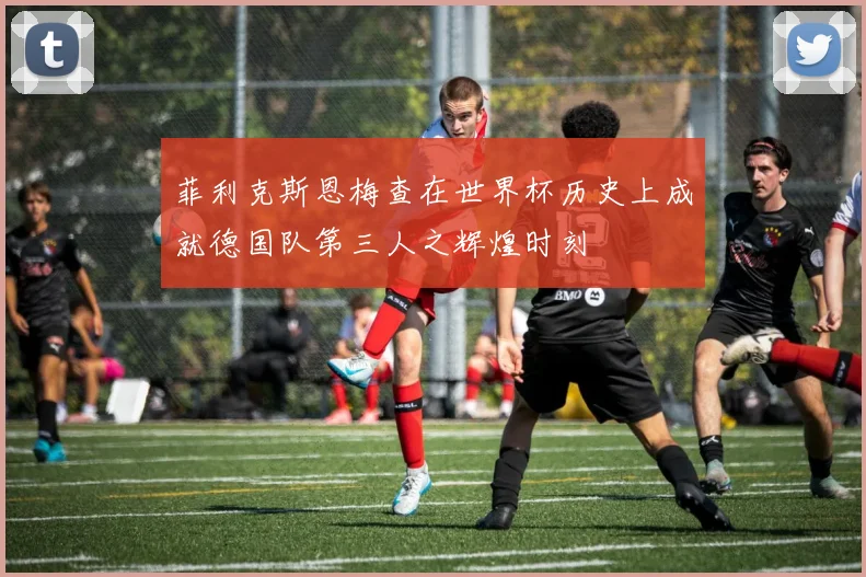 菲利克斯恩梅查在世界杯历史上成就德国队第三人之辉煌时刻