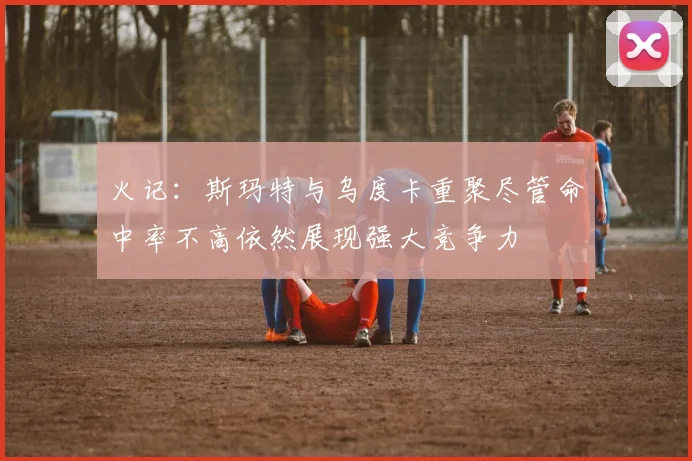 火记：斯玛特与乌度卡重聚尽管命中率不高依然展现强大竞争力
