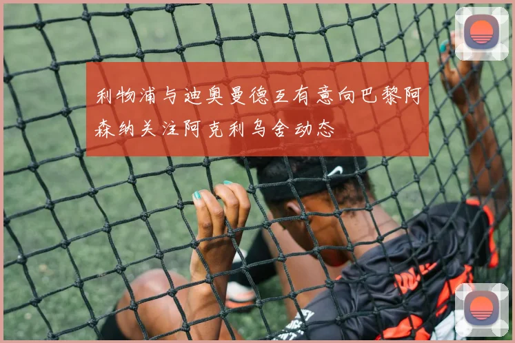 利物浦与迪奥曼德互有意向巴黎阿森纳关注阿克利乌舍动态