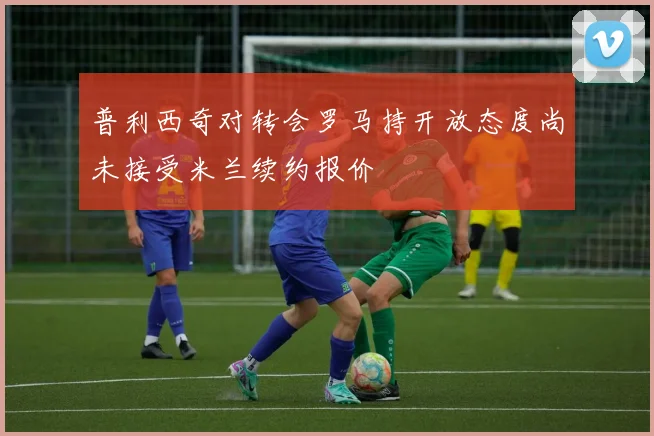 普利西奇对转会罗马持开放态度尚未接受米兰续约报价