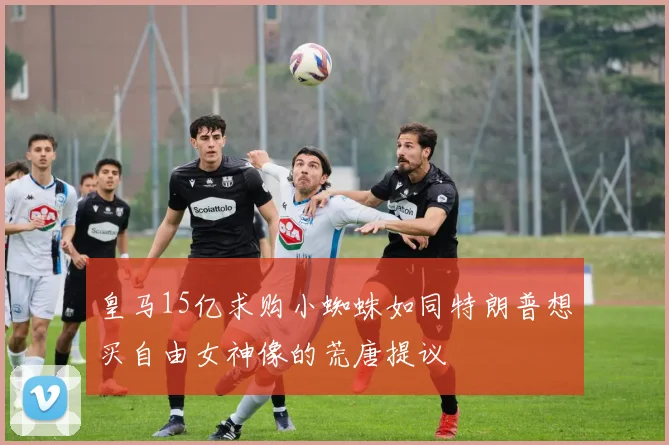 皇马15亿求购小蜘蛛如同特朗普想买自由女神像的荒唐提议