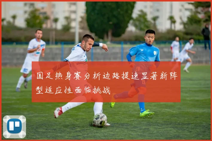 国足热身赛分析边路提速显著新阵型适应性面临挑战