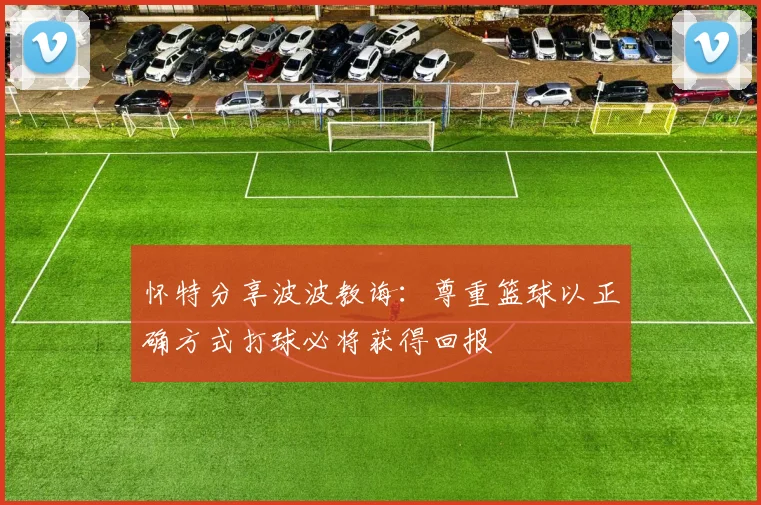 怀特分享波波教诲：尊重篮球以正确方式打球必将获得回报