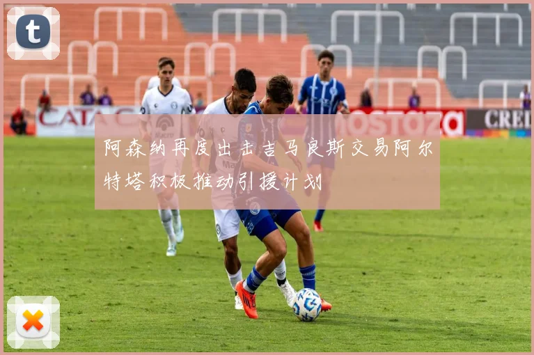 阿森纳再度出击吉马良斯交易阿尔特塔积极推动引援计划